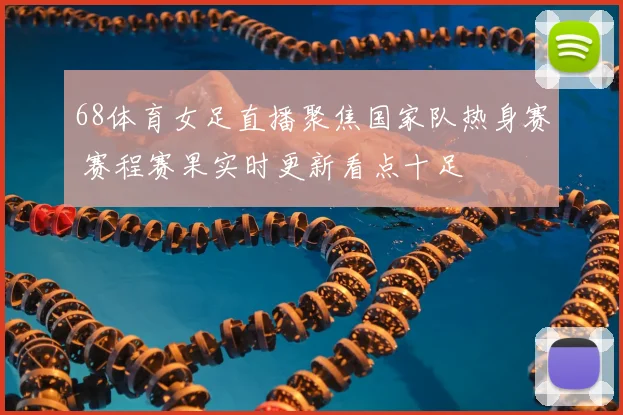 68体育女足直播聚焦国家队热身赛 赛程赛果实时更新看点十足