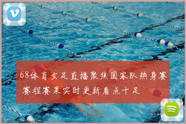 68体育女足直播聚焦国家队热身赛 赛程赛果实时更新看点十足